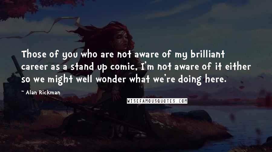 Alan Rickman Quotes: Those of you who are not aware of my brilliant career as a stand up comic, I'm not aware of it either so we might well wonder what we're doing here.