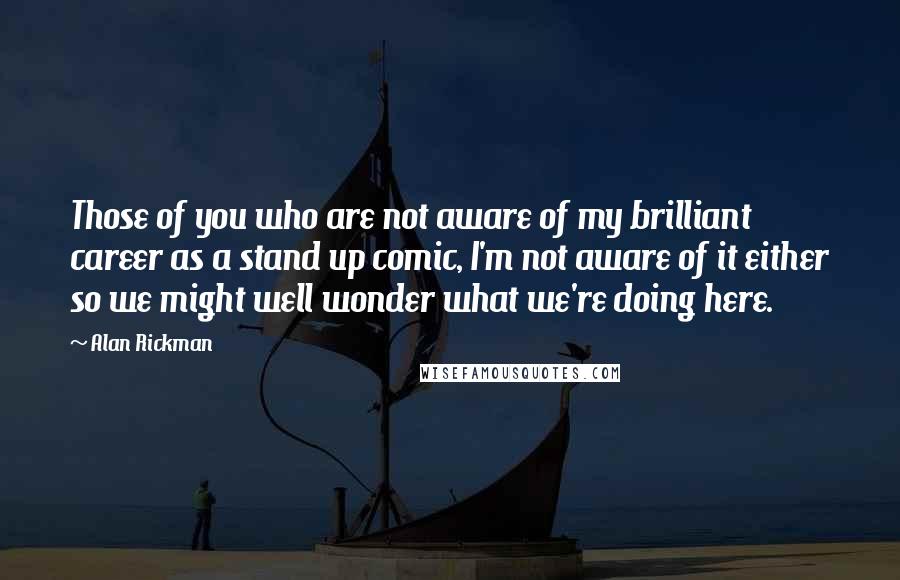 Alan Rickman Quotes: Those of you who are not aware of my brilliant career as a stand up comic, I'm not aware of it either so we might well wonder what we're doing here.