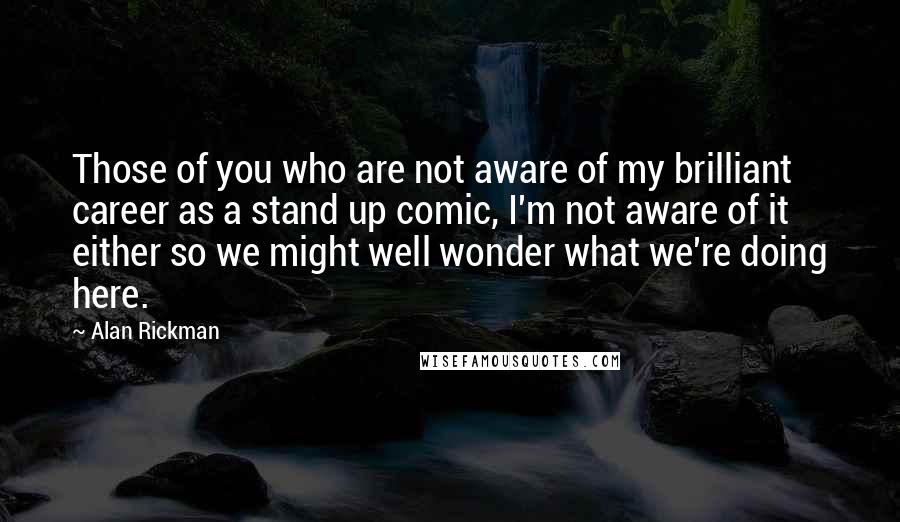 Alan Rickman Quotes: Those of you who are not aware of my brilliant career as a stand up comic, I'm not aware of it either so we might well wonder what we're doing here.