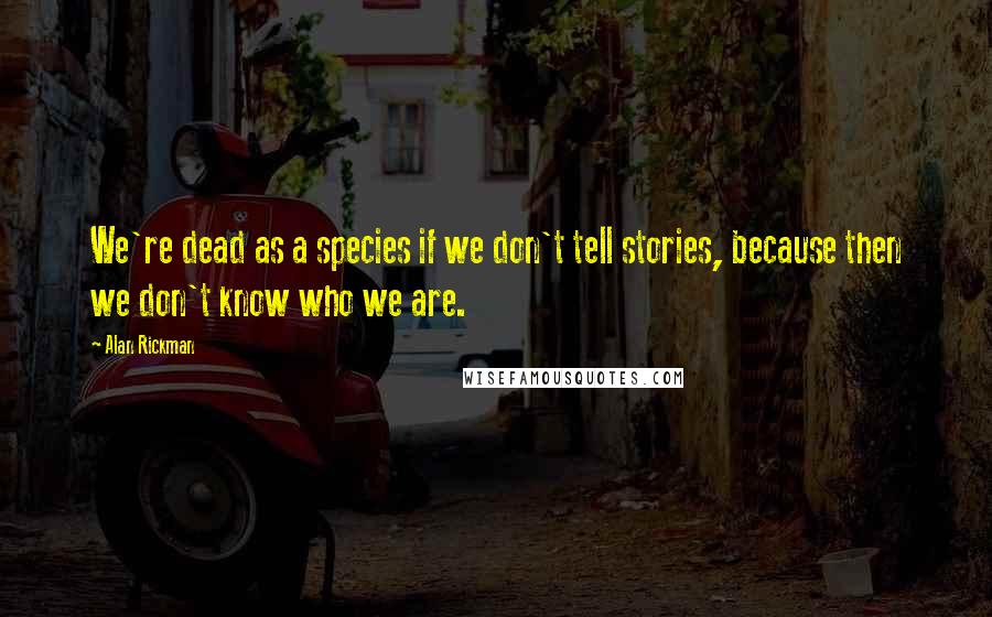 Alan Rickman Quotes: We're dead as a species if we don't tell stories, because then we don't know who we are.