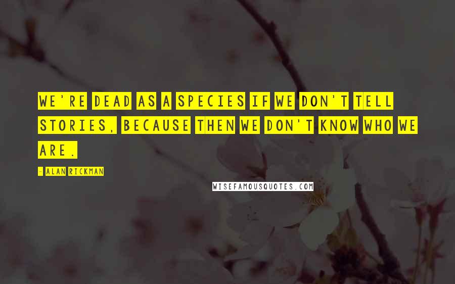 Alan Rickman Quotes: We're dead as a species if we don't tell stories, because then we don't know who we are.