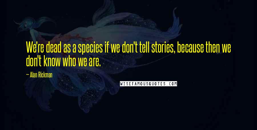 Alan Rickman Quotes: We're dead as a species if we don't tell stories, because then we don't know who we are.