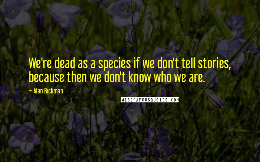 Alan Rickman Quotes: We're dead as a species if we don't tell stories, because then we don't know who we are.