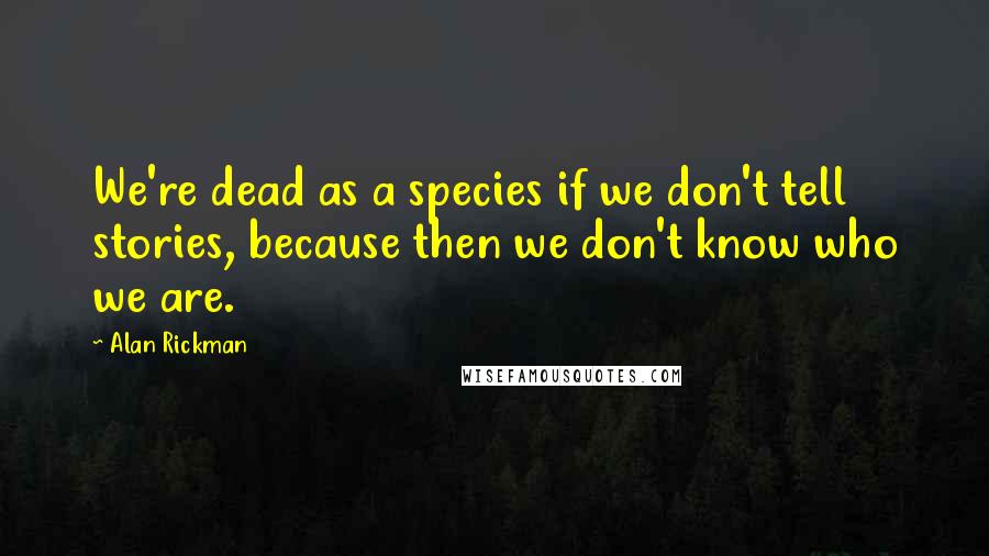 Alan Rickman Quotes: We're dead as a species if we don't tell stories, because then we don't know who we are.