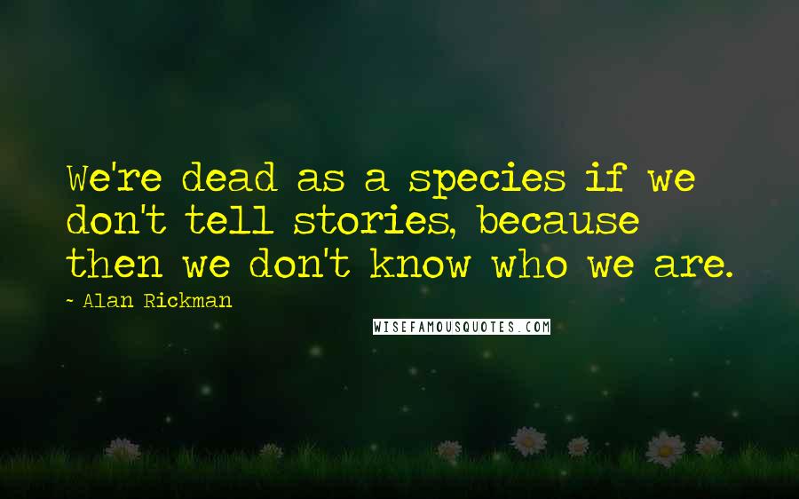 Alan Rickman Quotes: We're dead as a species if we don't tell stories, because then we don't know who we are.