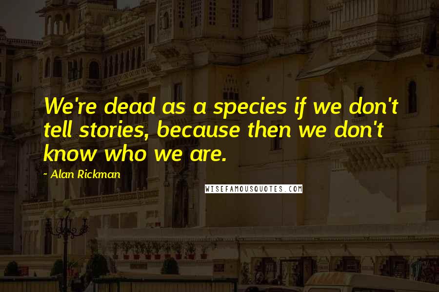 Alan Rickman Quotes: We're dead as a species if we don't tell stories, because then we don't know who we are.