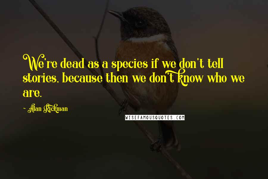 Alan Rickman Quotes: We're dead as a species if we don't tell stories, because then we don't know who we are.