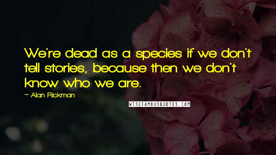 Alan Rickman Quotes: We're dead as a species if we don't tell stories, because then we don't know who we are.