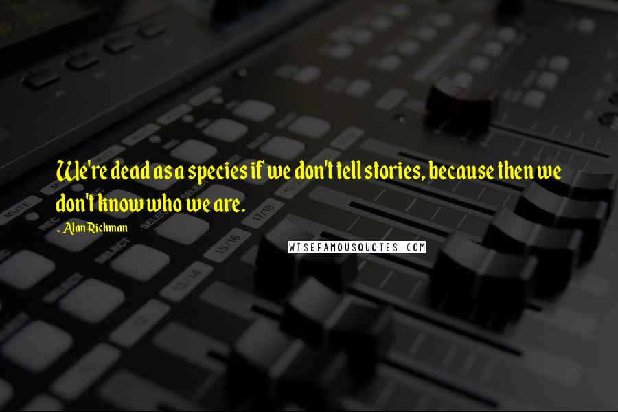 Alan Rickman Quotes: We're dead as a species if we don't tell stories, because then we don't know who we are.