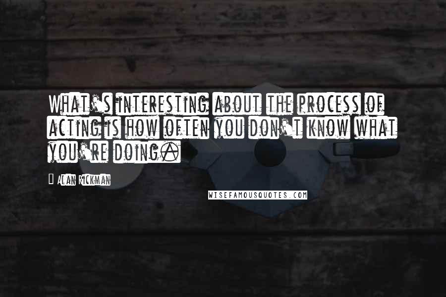 Alan Rickman Quotes: What's interesting about the process of acting is how often you don't know what you're doing.