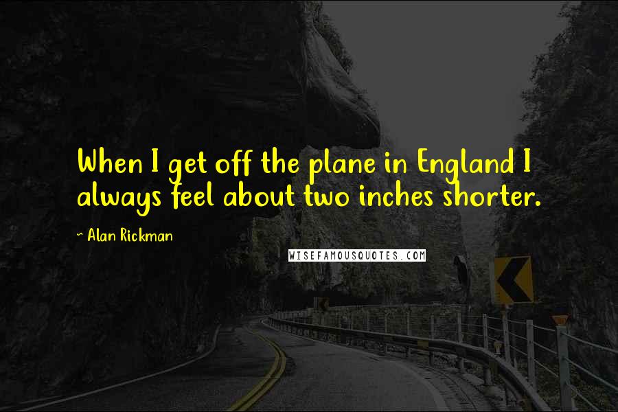 Alan Rickman Quotes: When I get off the plane in England I always feel about two inches shorter.