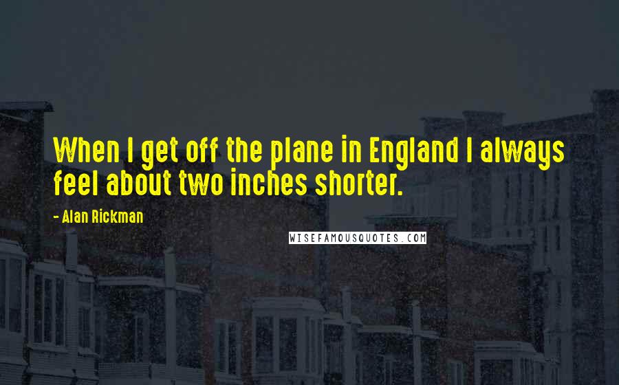 Alan Rickman Quotes: When I get off the plane in England I always feel about two inches shorter.