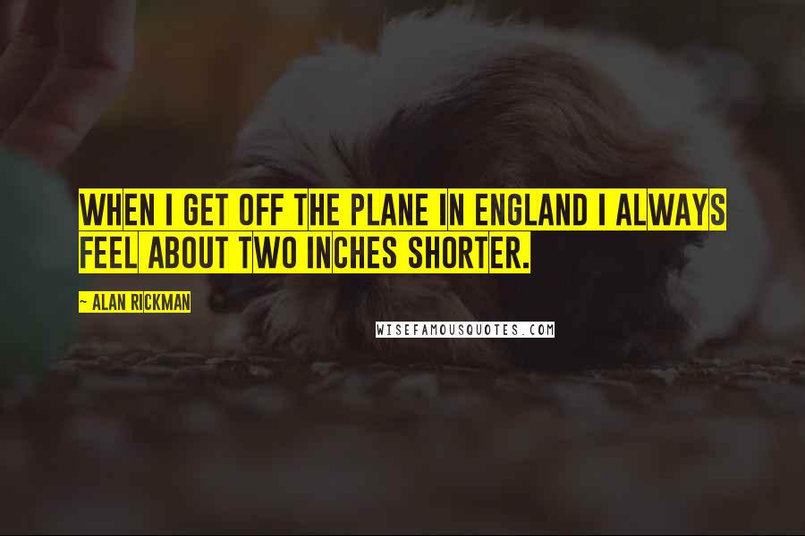 Alan Rickman Quotes: When I get off the plane in England I always feel about two inches shorter.