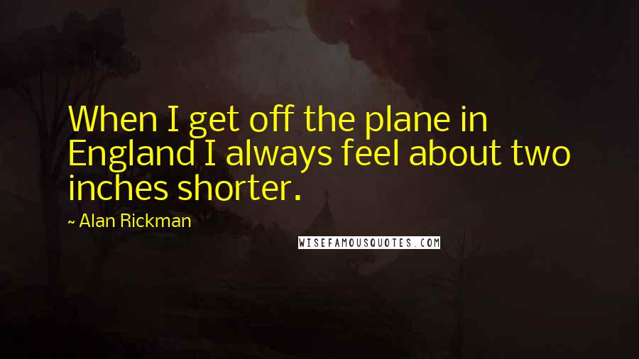 Alan Rickman Quotes: When I get off the plane in England I always feel about two inches shorter.