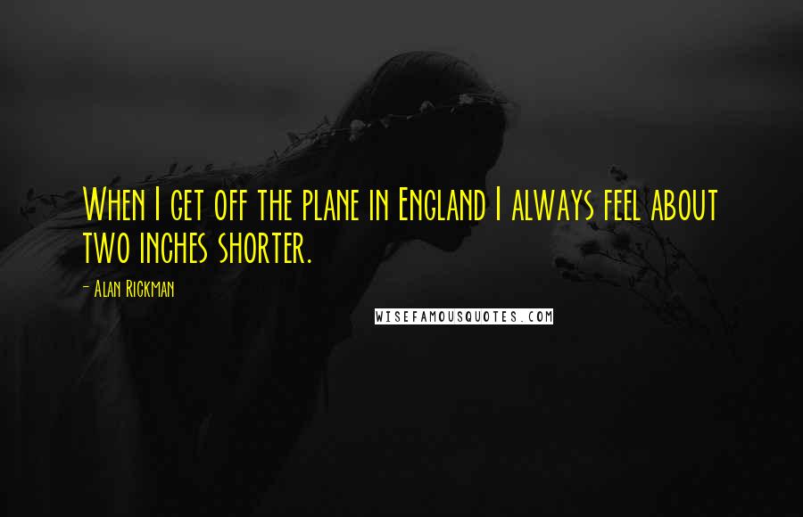 Alan Rickman Quotes: When I get off the plane in England I always feel about two inches shorter.