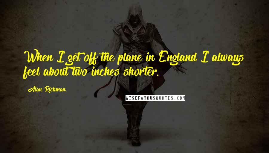 Alan Rickman Quotes: When I get off the plane in England I always feel about two inches shorter.