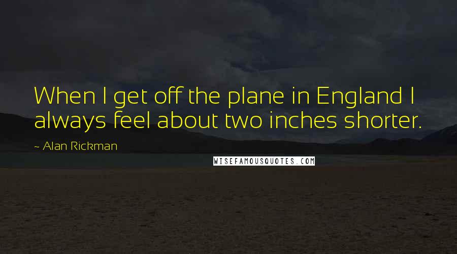 Alan Rickman Quotes: When I get off the plane in England I always feel about two inches shorter.