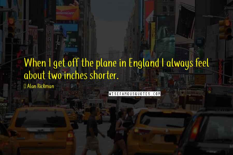 Alan Rickman Quotes: When I get off the plane in England I always feel about two inches shorter.