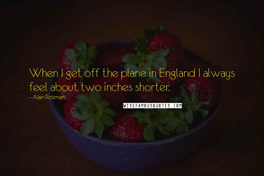 Alan Rickman Quotes: When I get off the plane in England I always feel about two inches shorter.