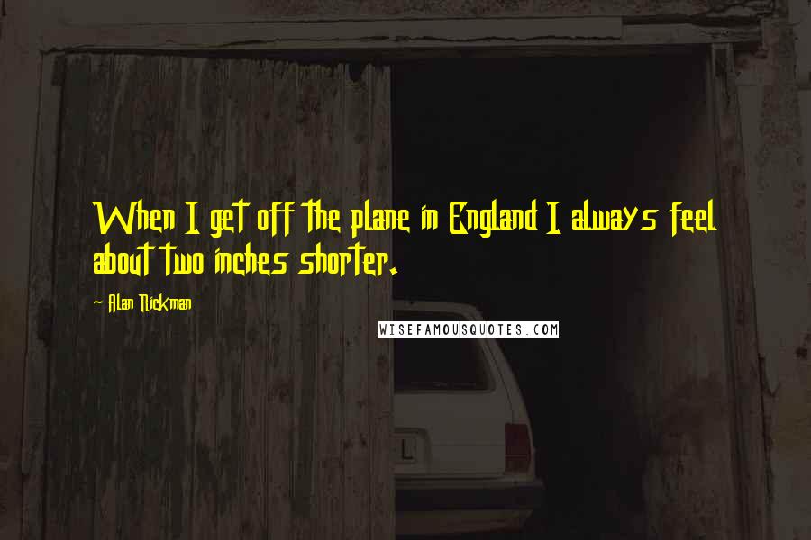 Alan Rickman Quotes: When I get off the plane in England I always feel about two inches shorter.