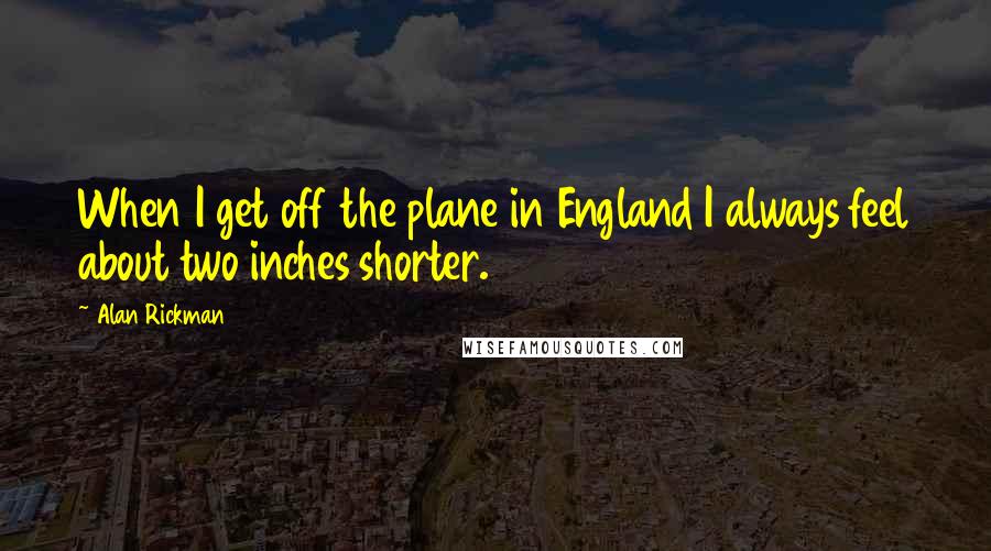 Alan Rickman Quotes: When I get off the plane in England I always feel about two inches shorter.