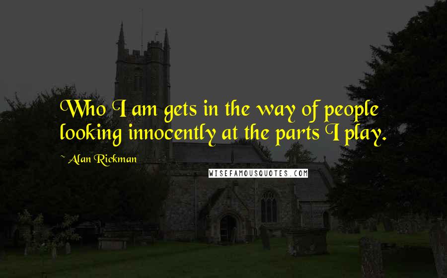 Alan Rickman Quotes: Who I am gets in the way of people looking innocently at the parts I play.