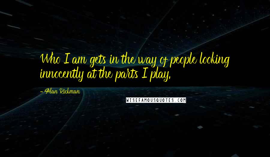 Alan Rickman Quotes: Who I am gets in the way of people looking innocently at the parts I play.