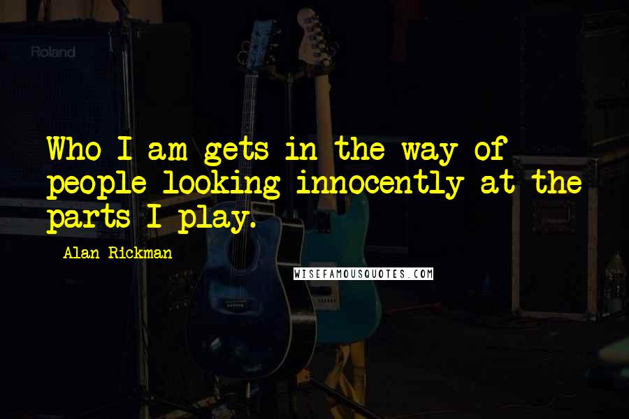 Alan Rickman Quotes: Who I am gets in the way of people looking innocently at the parts I play.