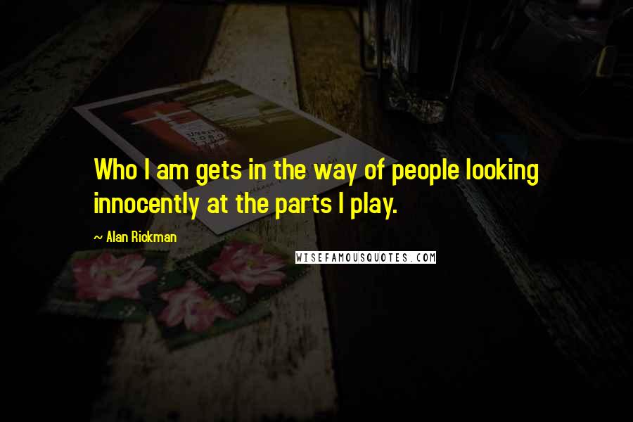 Alan Rickman Quotes: Who I am gets in the way of people looking innocently at the parts I play.