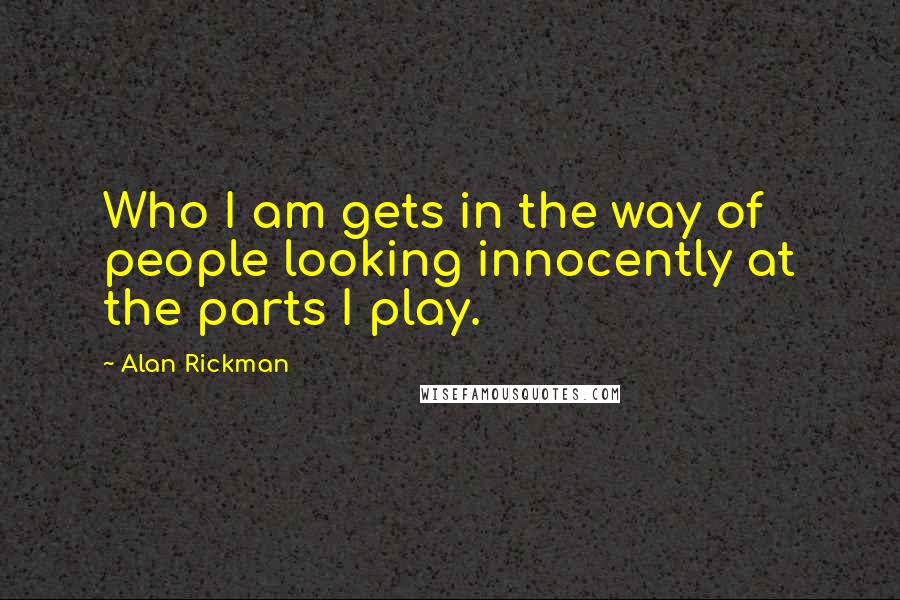 Alan Rickman Quotes: Who I am gets in the way of people looking innocently at the parts I play.