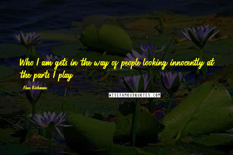 Alan Rickman Quotes: Who I am gets in the way of people looking innocently at the parts I play.