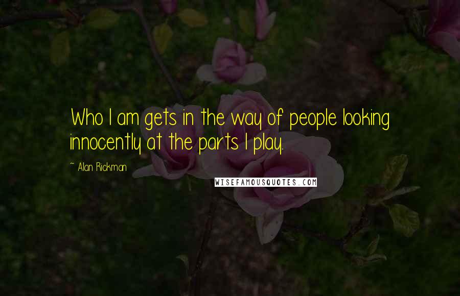 Alan Rickman Quotes: Who I am gets in the way of people looking innocently at the parts I play.