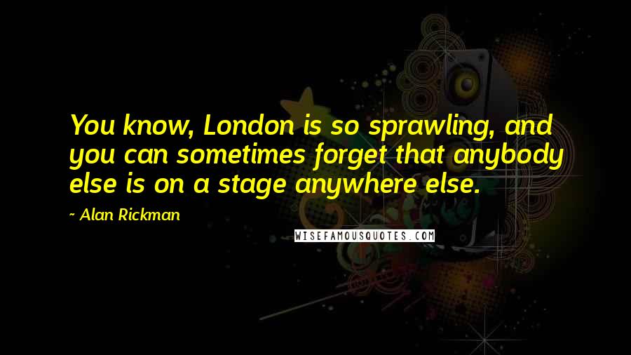 Alan Rickman Quotes: You know, London is so sprawling, and you can sometimes forget that anybody else is on a stage anywhere else.