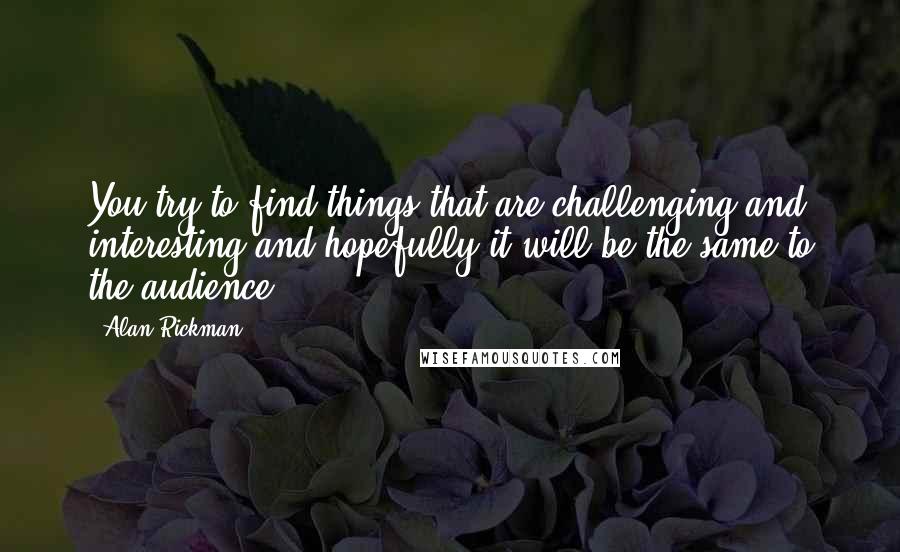 Alan Rickman Quotes: You try to find things that are challenging and interesting and hopefully it will be the same to the audience.