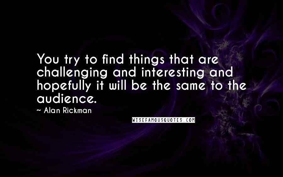 Alan Rickman Quotes: You try to find things that are challenging and interesting and hopefully it will be the same to the audience.