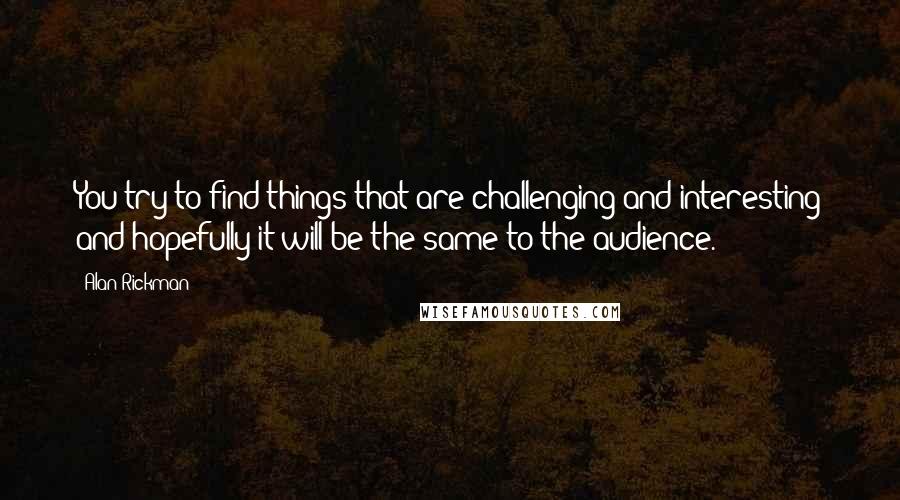 Alan Rickman Quotes: You try to find things that are challenging and interesting and hopefully it will be the same to the audience.