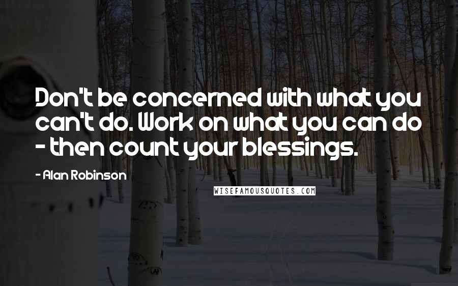 Alan Robinson Quotes: Don't be concerned with what you can't do. Work on what you can do - then count your blessings.