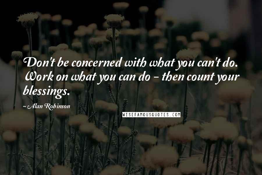 Alan Robinson Quotes: Don't be concerned with what you can't do. Work on what you can do - then count your blessings.