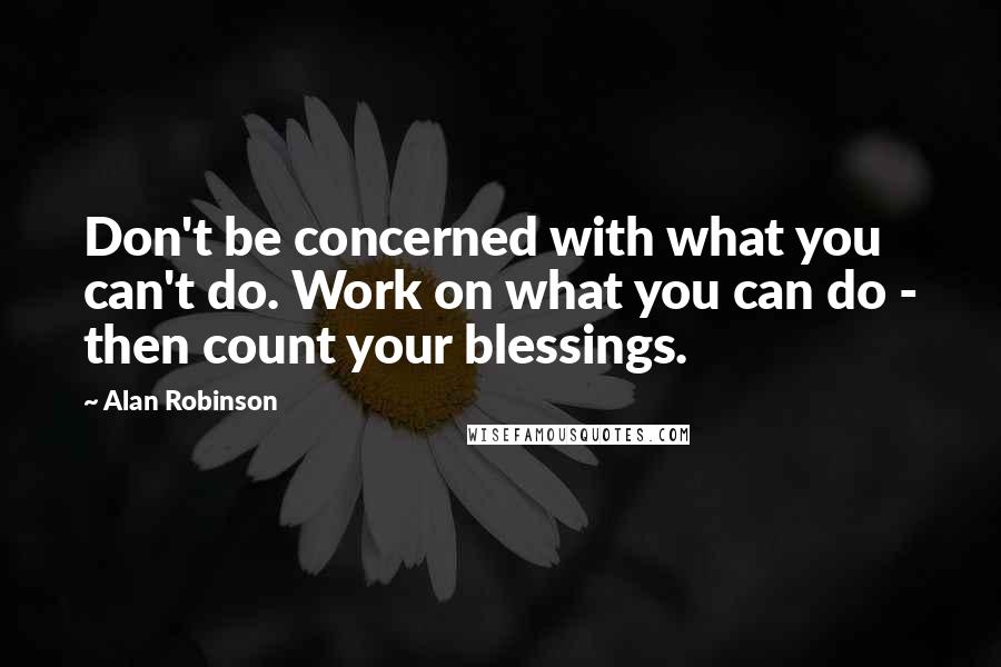 Alan Robinson Quotes: Don't be concerned with what you can't do. Work on what you can do - then count your blessings.