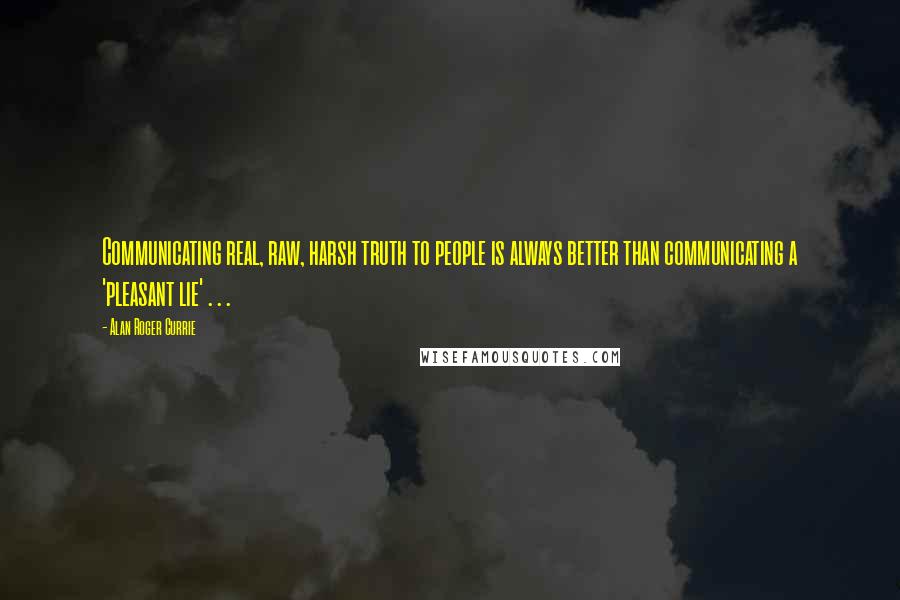 Alan Roger Currie Quotes: Communicating real, raw, harsh truth to people is always better than communicating a 'pleasant lie' . . .