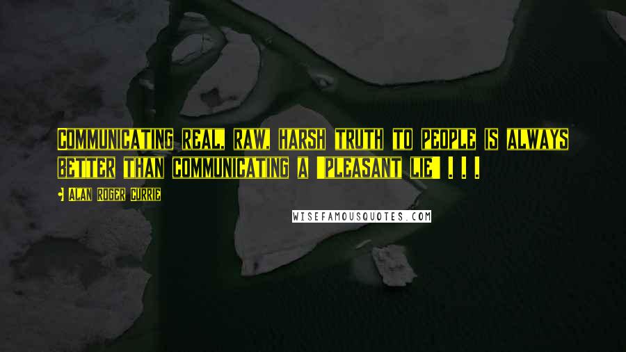 Alan Roger Currie Quotes: Communicating real, raw, harsh truth to people is always better than communicating a 'pleasant lie' . . .