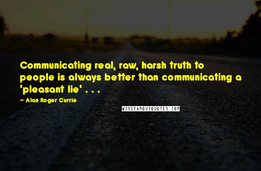 Alan Roger Currie Quotes: Communicating real, raw, harsh truth to people is always better than communicating a 'pleasant lie' . . .