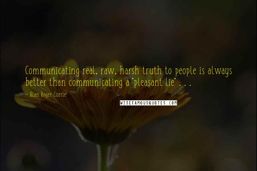 Alan Roger Currie Quotes: Communicating real, raw, harsh truth to people is always better than communicating a 'pleasant lie' . . .