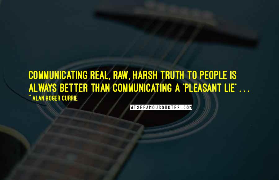 Alan Roger Currie Quotes: Communicating real, raw, harsh truth to people is always better than communicating a 'pleasant lie' . . .