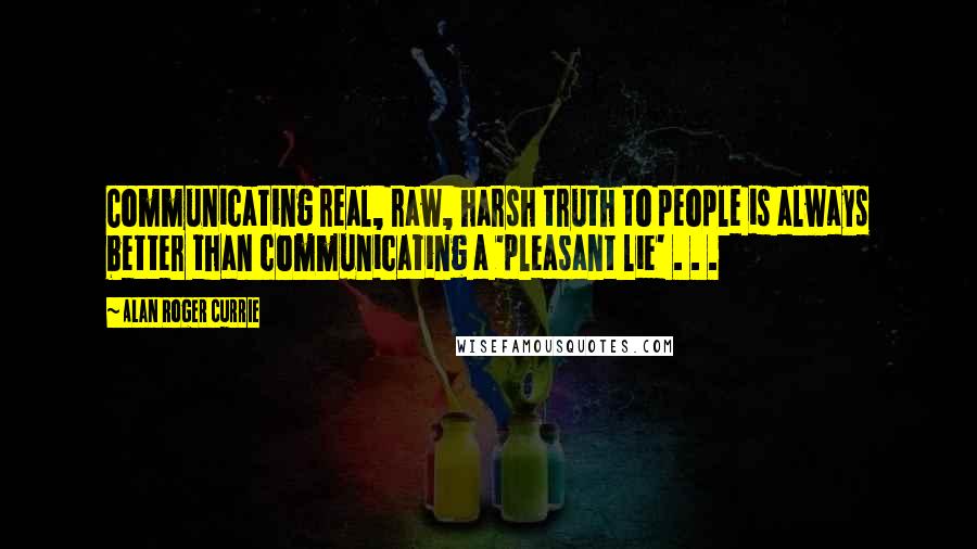 Alan Roger Currie Quotes: Communicating real, raw, harsh truth to people is always better than communicating a 'pleasant lie' . . .