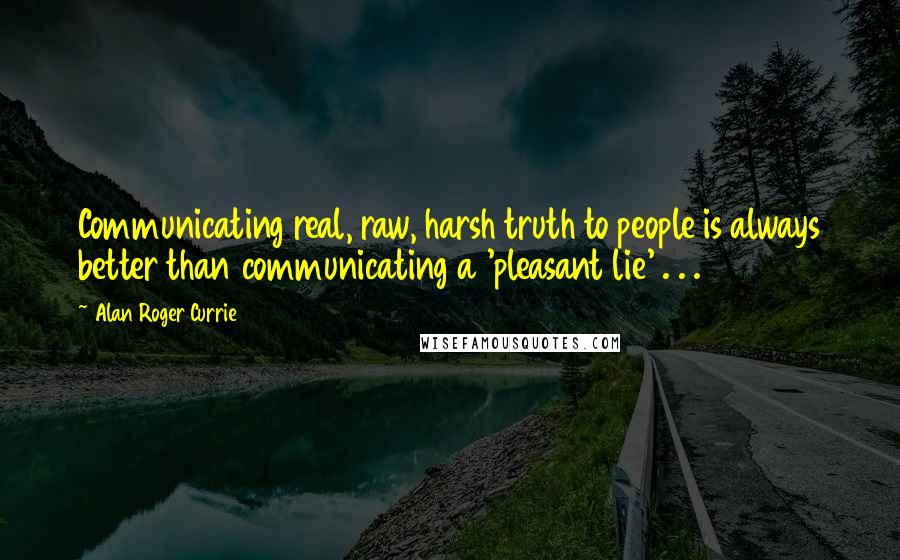 Alan Roger Currie Quotes: Communicating real, raw, harsh truth to people is always better than communicating a 'pleasant lie' . . .