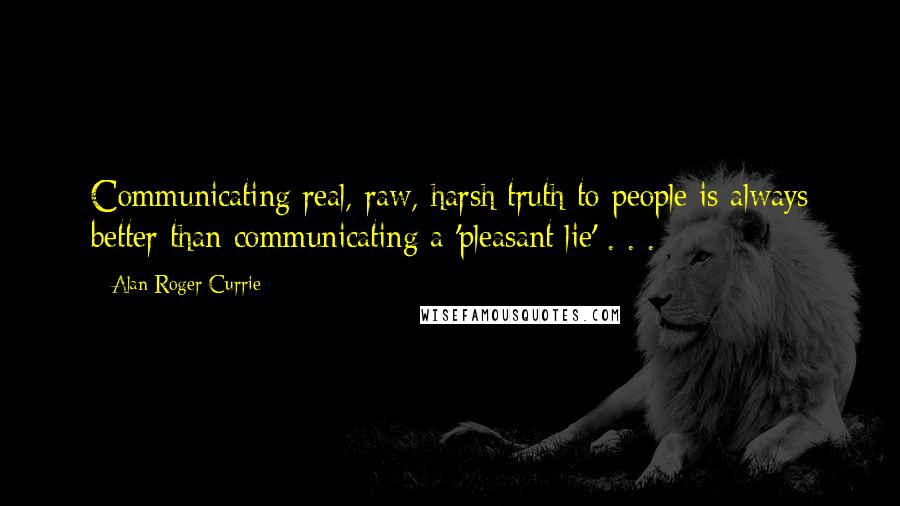 Alan Roger Currie Quotes: Communicating real, raw, harsh truth to people is always better than communicating a 'pleasant lie' . . .