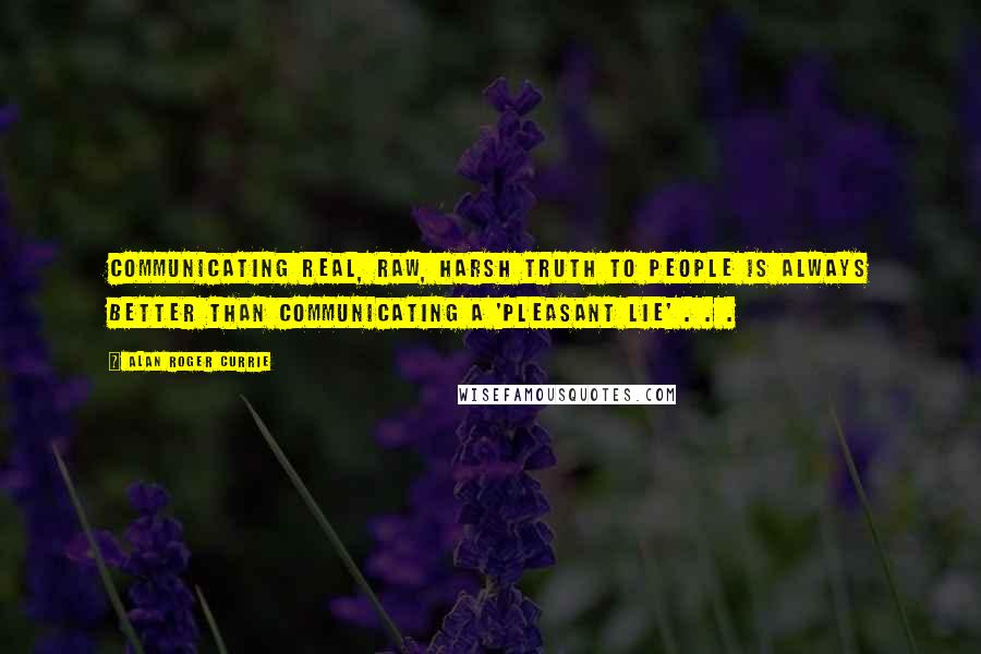 Alan Roger Currie Quotes: Communicating real, raw, harsh truth to people is always better than communicating a 'pleasant lie' . . .