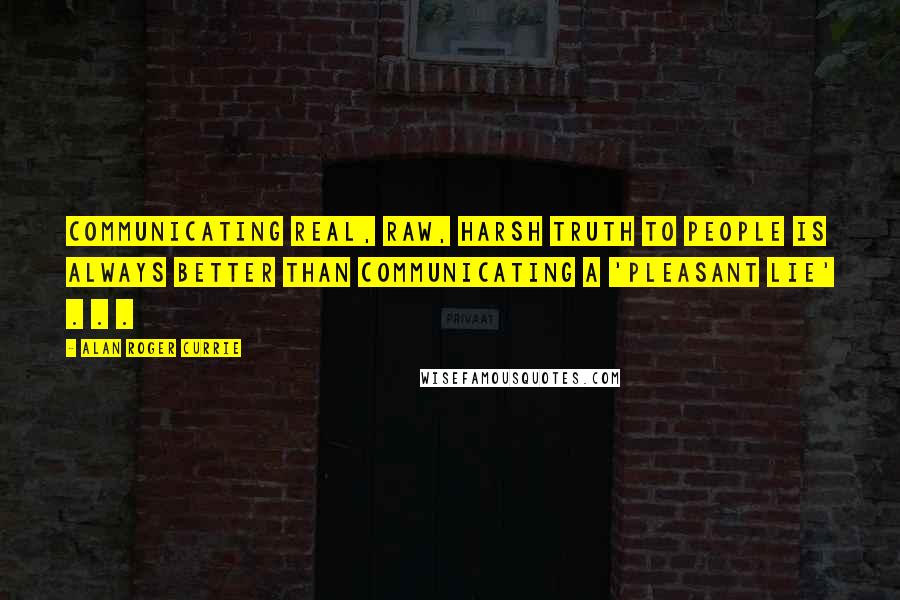 Alan Roger Currie Quotes: Communicating real, raw, harsh truth to people is always better than communicating a 'pleasant lie' . . .