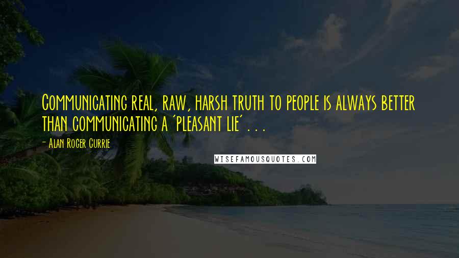 Alan Roger Currie Quotes: Communicating real, raw, harsh truth to people is always better than communicating a 'pleasant lie' . . .